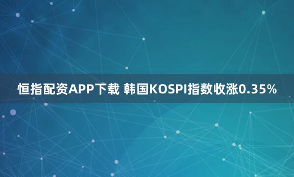 恒指配资APP下载 韩国KOSPI指数收涨0.35%
