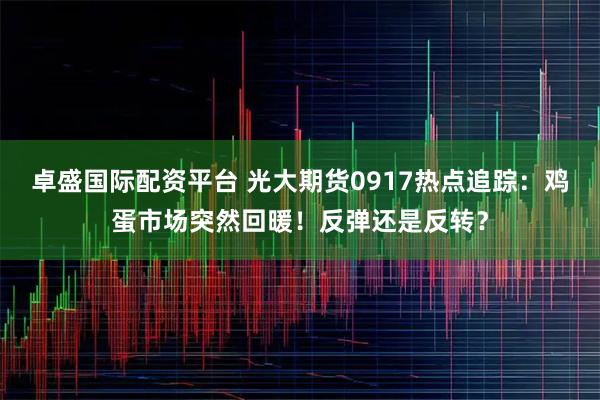 卓盛国际配资平台 光大期货0917热点追踪：鸡蛋市场突然回暖！反弹还是反转？