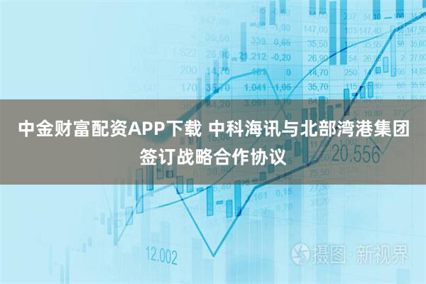 中金财富配资APP下载 中科海讯与北部湾港集团签订战略合作协议