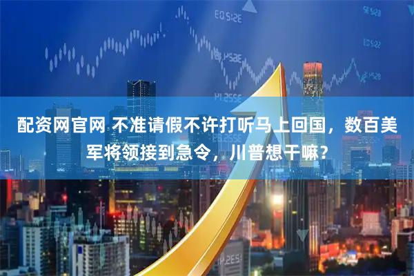 配资网官网 不准请假不许打听马上回国，数百美军将领接到急令，川普想干嘛？