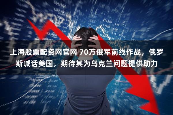 上海股票配资网官网 70万俄军前线作战，俄罗斯喊话美国，期待其为乌克兰问题提供助力