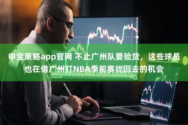 申宝策略app官网 不止广州队要验货，这些球员也在借广州打NBA季前赛找回去的机会