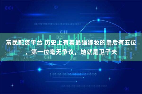富民配资平台 历史上有着最强嫁妆的皇后有五位，第一位毫无争议，她就是卫子夫