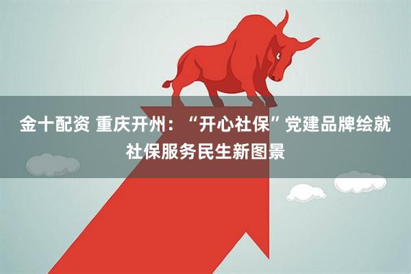 金十配资 重庆开州：“开心社保”党建品牌绘就社保服务民生新图景