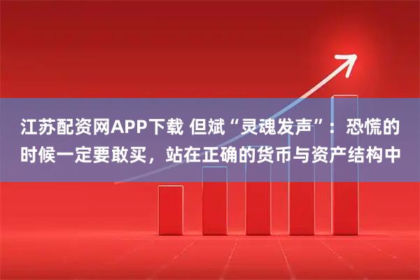 江苏配资网APP下载 但斌“灵魂发声”：恐慌的时候一定要敢买，站在正确的货币与资产结构中