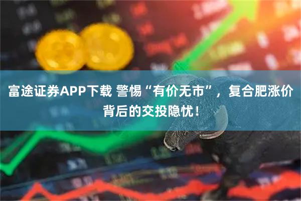 富途证券APP下载 警惕“有价无市”，复合肥涨价背后的交投隐忧！