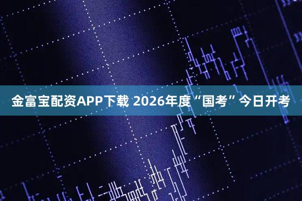 金富宝配资APP下载 2026年度“国考”今日开考