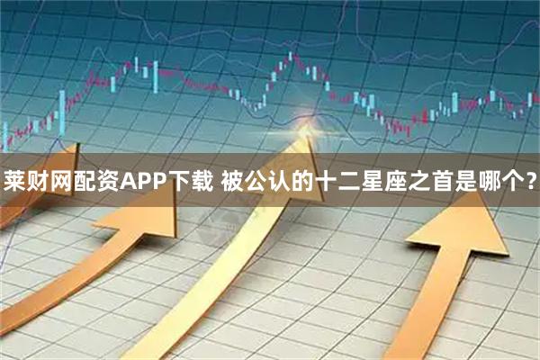 莱财网配资APP下载 被公认的十二星座之首是哪个？