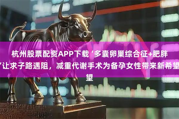 杭州股票配资APP下载 ‘多囊卵巢综合征+肥胖’让求子路遇阻,减重代谢手术为备孕女性带来新希望