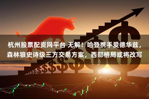 杭州股票配资网平台 无解!哈登携手爱德华兹,森林狼史诗级三方交易方案,西部格局或将改写