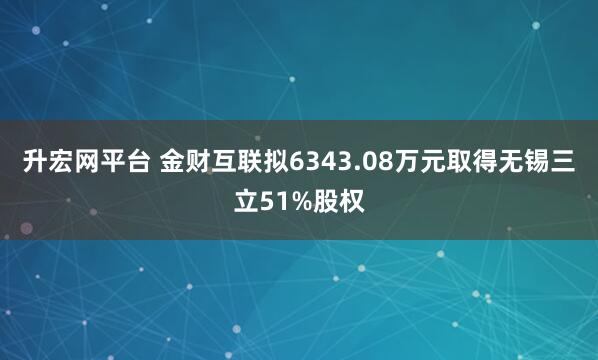 升宏网平台 金财互联拟6343.08万元取得无锡三立51%股权