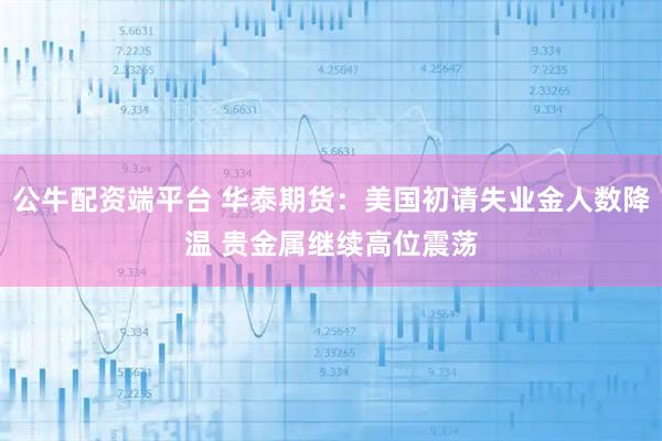 公牛配资端平台 华泰期货：美国初请失业金人数降温 贵金属继续高位震荡