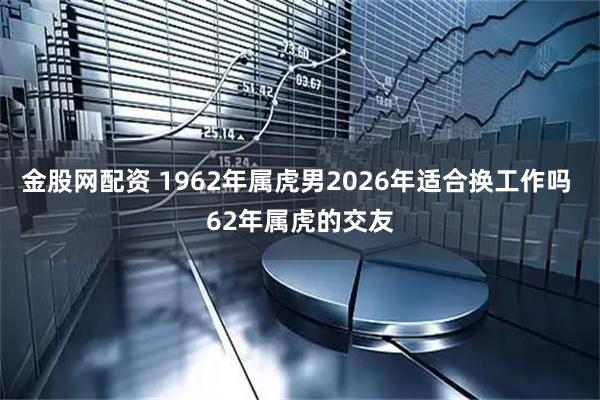 金股网配资 1962年属虎男2026年适合换工作吗 62年属虎的交友
