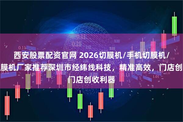 西安股票配资官网 2026切膜机/手机切膜机/智能切膜机厂家推荐深圳市经纬线科技，精准高效，门店创收利器