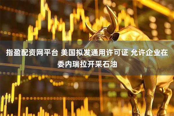 指盈配资网平台 美国拟发通用许可证 允许企业在委内瑞拉开采石油