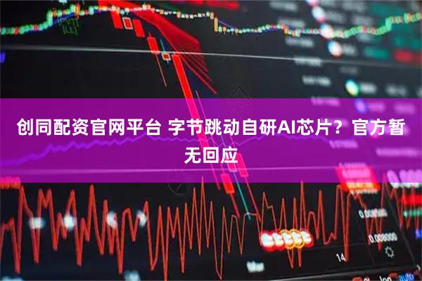创同配资官网平台 字节跳动自研AI芯片？官方暂无回应