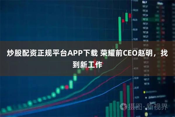 炒股配资正规平台APP下载 荣耀前CEO赵明，找到新工作