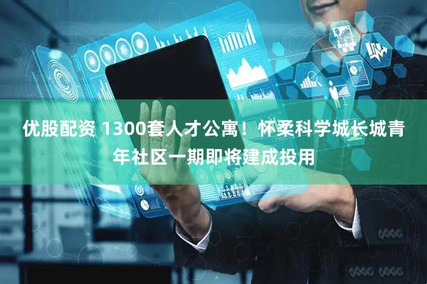 优股配资 1300套人才公寓！怀柔科学城长城青年社区一期即将建成投用