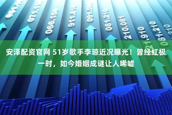 安泽配资官网 51岁歌手李琼近况曝光！曾经红极一时，如今婚姻成谜让人唏嘘