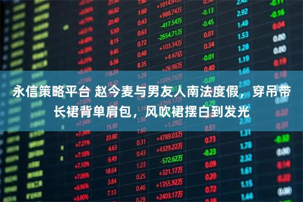 永信策略平台 赵今麦与男友人南法度假,穿吊带长裙背单肩包,风吹裙摆白到发光
