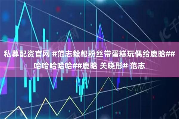 私募配资官网 #范志毅帮粉丝带蛋糕玩偶给鹿晗##哈哈哈哈哈##鹿晗 关晓彤# 范志