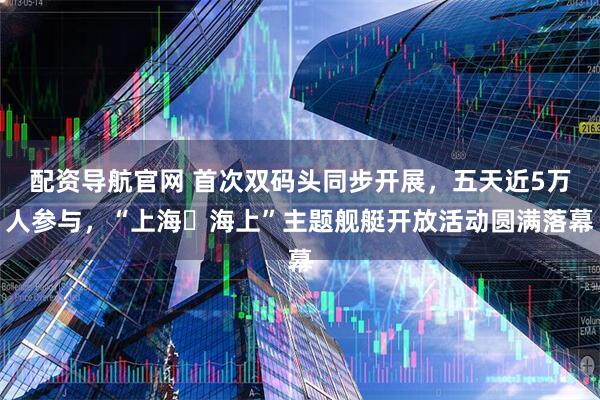 配资导航官网 首次双码头同步开展，五天近5万人参与，“上海・海上”主题舰艇开放活动圆满落幕