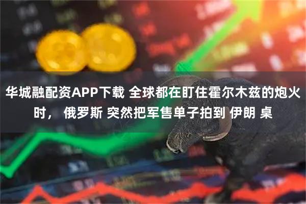 华城融配资APP下载 全球都在盯住霍尔木兹的炮火时， 俄罗斯 突然把军售单子拍到 伊朗 桌